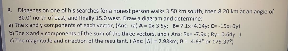 8. Diogenes on one of his searches for a honest person walks 3.50 km south, then 8.20 km at an angle of
30.0° north of east, and finally 15.0 west. Draw a diagram and determine:
a) The x and y components of each vector, (Ans: (a) A = 0x-3.5y; B= 7.1x+4.14y; C= -15x+0y)
b) The x and y components of the sum of the three vectors, and ( Ans: Rx= -7.9x ; Ry= 0.64y )
c) The magnitude and direction of the resultant. (Ans: |R| = 7.93km; 0 = -4.63° or 175.37°)
