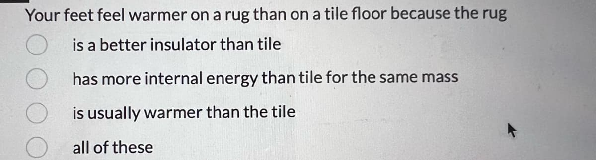 Your feet feel warmer on a rug than on a tile floor because the rug
is a better insulator than tile
has more internal energy than tile for the same mass
is usually warmer than the tile
all of these