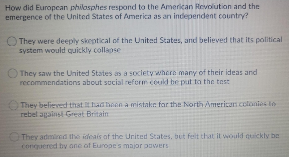 How did European philosphes respond to the American Revolution and the
emergence of the United States of America as an independent country?
They were deeply skeptical of the United States, and believed that its political
system would quickly collapse
OThey saw the United States as a society where many of their ideas and
recommendations about social reform could be put to the test
O They believed that it had been a mistake for the North American colonies to
rebel against Great Britain
O They admired the ideals of the United States, but felt that it would quickly be
conquered by one of Europe's major powers
