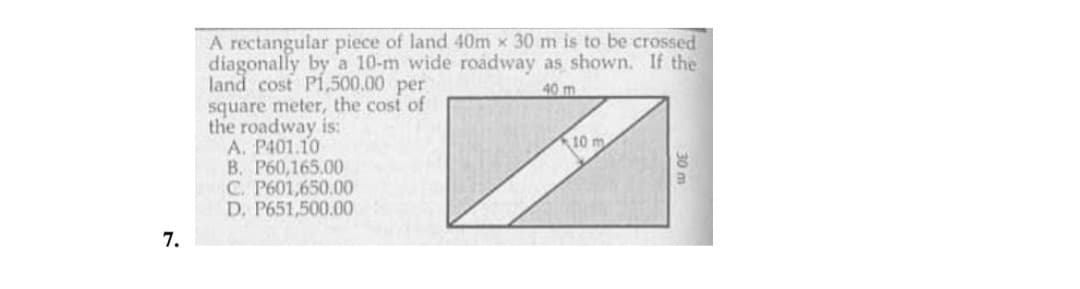 A rectangular piece of land 40m x 30 m is to be crossed
diagonally by a 10-m wide roadway as shown. If the
land cost Pi,500.00 per
square meter, the cost of
the roadway is:
A. P401.10
B. P60,165.00
C. P601,650.00
D. P651,500.00
40 m
10 m
7.
30 m
