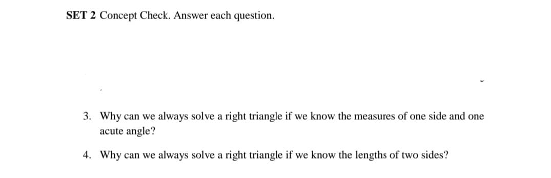 SET 2 Concept Check. Answer each question.
3. Why can we always solve a right triangle if we know the measures of one side and one
acute angle?
4. Why can we always solve a right triangle if we know the lengths of two sides?
