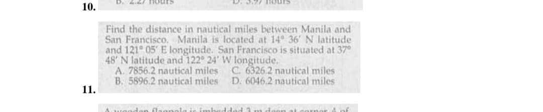 D. 2.27 hours
D. 3.97 Tnours
10.
Find the distance in nautical miles between Manila and
San Francisco. Manila is located at 14° 36' N latitude
and 121° 05' E longitude. San Francisco is situated at 37°
48' N latitude and 122° 24' W longitude.
A. 7856.2 nautical miles
B. 5896.2 nautical miles
11.
C. 6326.2 nautical miles
D. 6046.2 nautical miles
