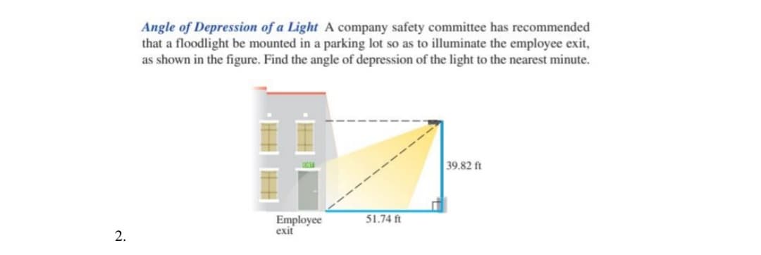 Angle of Depression of a Light A company safety committee has recommended
that a floodlight be mounted in a parking lot so as to illuminate the employee exit,
as shown in the figure. Find the angle of depression of the light to the nearest minute.
39.82 ft
51.74 ft
Employee
exit
2.
