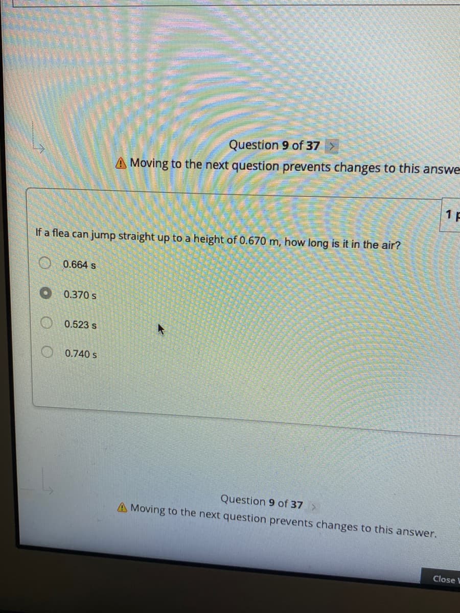 Question 9 of 37 >
A Moving to the next question prevents changes to this answe
1 F
If a flea can jump straight up to a height of 0.670 m, how long is it in the air?
0.664 s
0.370 s
0.523 s
0.740 s
Question 9 of 37
A Moving to the next question prevents changes to this answer.
Close V
