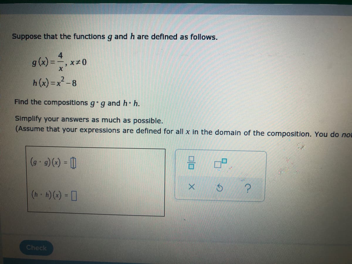 Suppose that the functions g and h are defined as follows.
4
g (x) =, x+0
X
h (x) =x2 -8
Find the compositions g g and h h.
Simplify your answers as much as possible.
(Assume that your expressions are defined for all x in the domain of the composition. You do not
(g 9)() = |
(h h)() = 0
%D
Check
