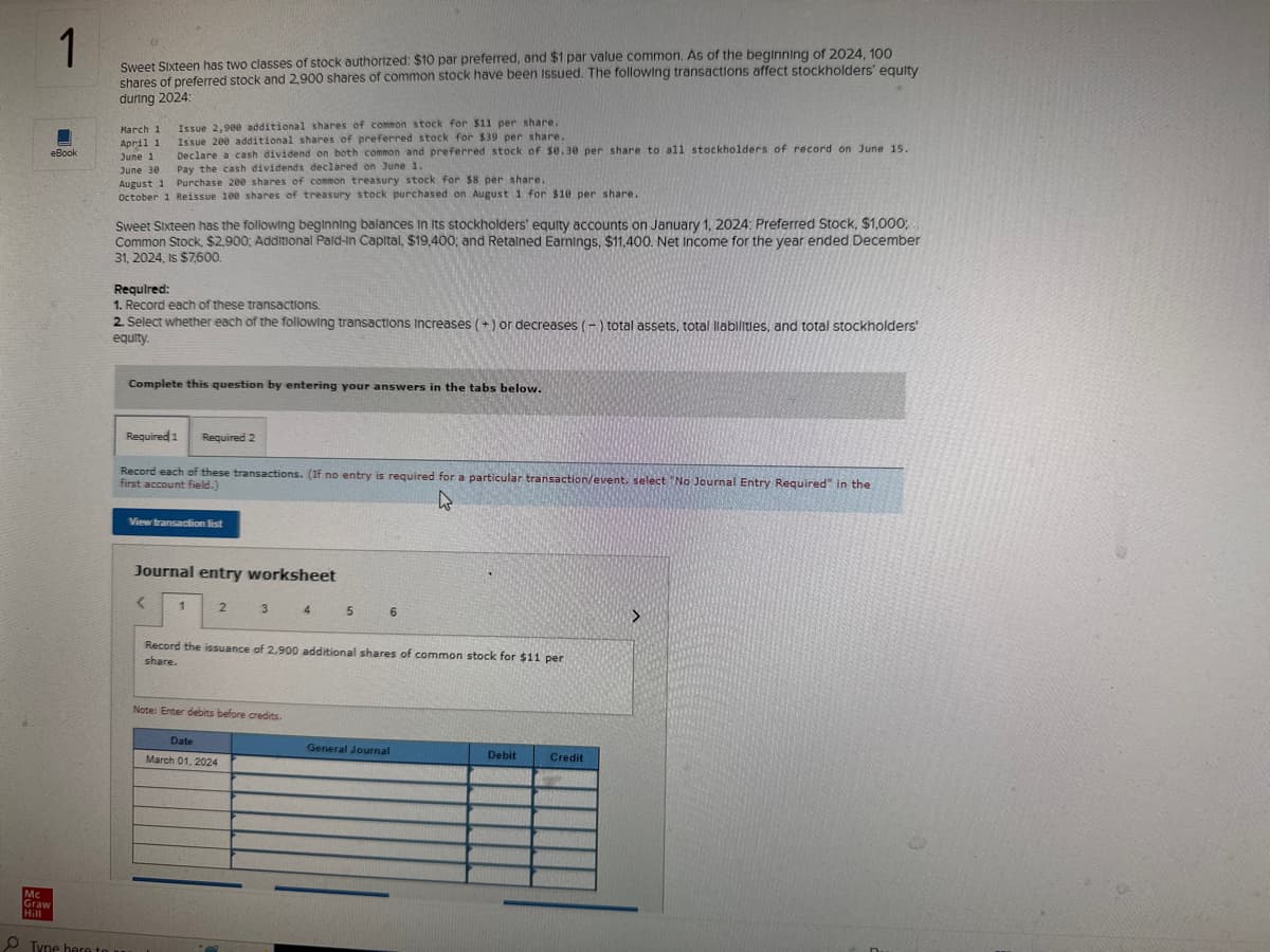 1
Sweet Sixteen has two classes of stock authorized: $10 par preferred, and $1 par value common. As of the beginning of 2024, 100
shares of preferred stock and 2,900 shares of common stock have been issued. The following transactions affect stockholders' equity
during 2024:
eBook
March 1
Issue 2,900 additional shares of common stock for $11 per share.
Issue 200 additional shares of preferred stock for $39 per share.
April 1
June 1
Declare a cash dividend on both common and preferred stock of $0.30 per share to all stockholders of record on June 15.
Pay the cash dividends declared on June 1.
June 30
August 1
Purchase 200 shares of common treasury stock for $8 per share.
October 1 Reissue 100 shares of treasury stock purchased on August 1 for $10 per share..
Sweet Sixteen has the following beginning balances in its stockholders' equity accounts on January 1, 2024: Preferred Stock, $1,000;
Common Stock, $2,900; Additional Paid-In Capital, $19,400; and Retained Earnings, $11,400. Net Income for the year ended December
31, 2024, Is $7,600.
Required:
1. Record each of these transactions.
2. Select whether each of the following transactions Increases (+) or decreases (-) total assets, total liabilities, and total stockholders'
equity.
Complete this question by entering your answers in the tabs below.
Mc
Graw
Hill
Tyne here to a
Required 1
Record each of these transactions. (If no entry is required for a particular transaction/event, select "No Journal Entry Required" in the
first account field.)
W
Required 2
View transaction list
Journal entry worksheet
<
1
2
3
Note: Enter debits before credits.
Date
March 01, 2024
4
5
Record the issuance of 2,900 additional shares of common stock for $11 per
share.
6
General Journal
Debit
Credit
>