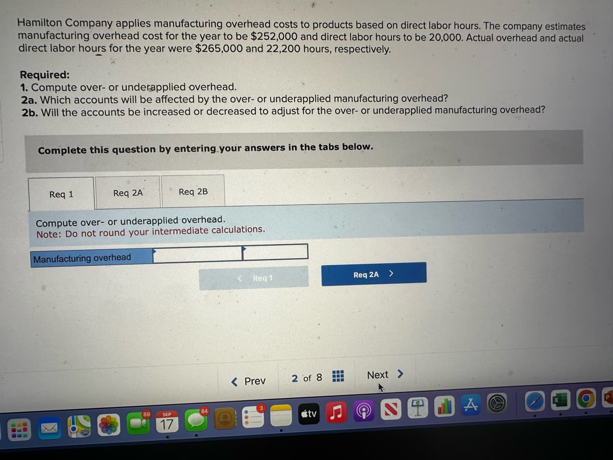 Hamilton Company applies manufacturing overhead costs to products based on direct labor hours. The company estimates
manufacturing overhead cost for the year to be $252,000 and direct labor hours to be 20,000. Actual overhead and actual
direct labor hours for the year were $265,000 and 22,200 hours, respectively.
Required:
1. Compute over- or underapplied overhead.
2a. Which accounts will be affected by the over- or underapplied manufacturing overhead?
2b. Will the accounts be increased or decreased to adjust for the over- or underapplied manufacturing overhead?
Complete this question by entering your answers in the tabs below.
Req 1
Req 2A
Compute over- or underapplied overhead.
Note: Do not round your intermediate calculations.
Manufacturing overhead
89
Req 2B
SEP
17
Req 1
< Prev
2 of 8
tv
‒‒‒
HI
Req 2A >
Next >
NT
A
O
P