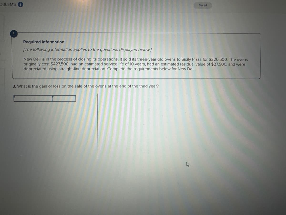 OBLEMS
Saved
Required information
[The following information applies to the questions displayed below.]
New Deli is in the process of closing its operations. It sold its three-year-old ovens to Sicily Pizza for $320,500. The ovens
originally cost $427,500, had an estimated service life of 10 years, had an estimated residual value $27,500, and were
depreciated using straight-line depreciation. Complete the requirements below for New Deli.
3. What is the gain or loss on the sale of the ovens at the end of the third year?