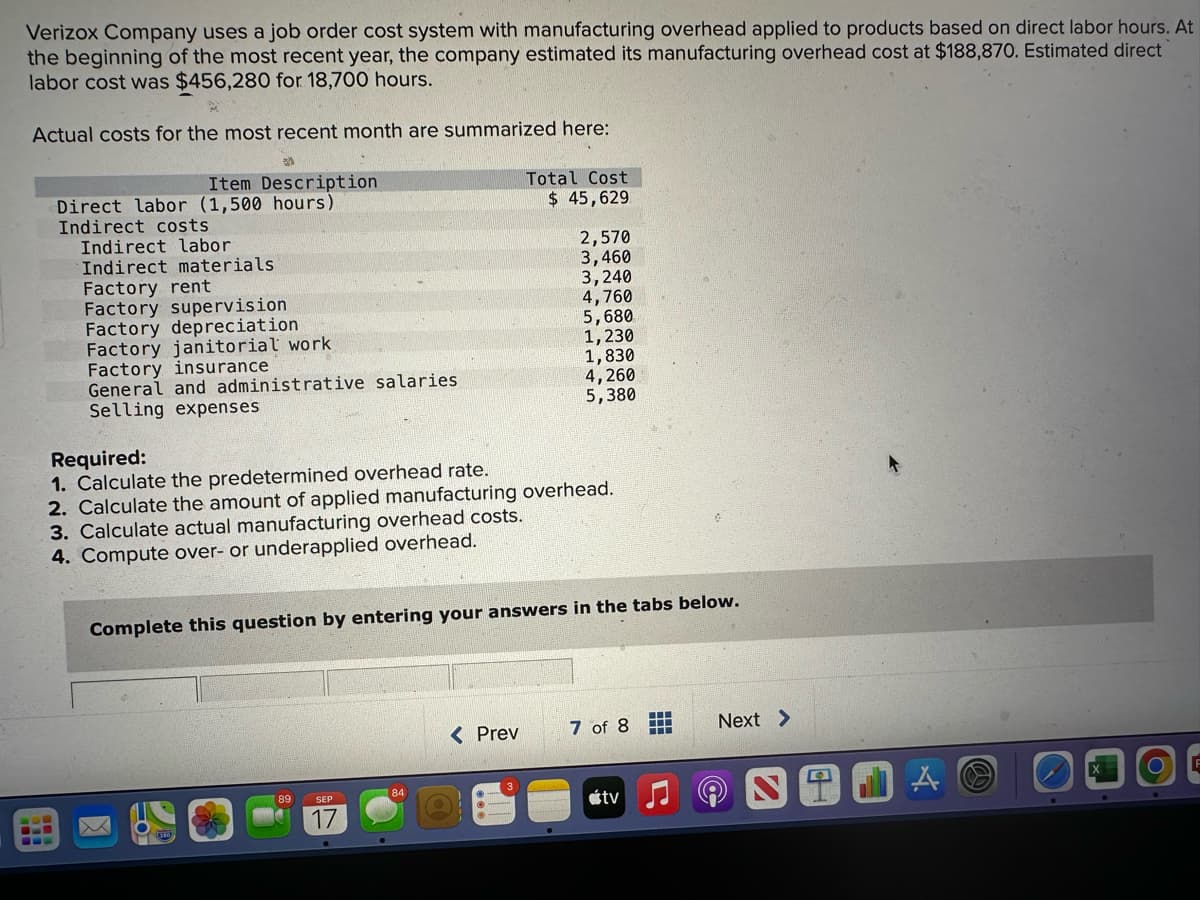 Verizox Company uses a job order cost system with manufacturing overhead applied to products based on direct labor hours. At
the beginning of the most recent year, the company estimated its manufacturing overhead cost at $188,870. Estimated direct
labor cost was $456,280 for 18,700 hours.
Actual costs for the most recent month are summarized here:
Item Description
Direct labor (1,500 hours)
Indirect costs
Indirect labor
Indirect materials.
Factory rent
Factory supervision
Factory depreciation
Factory janitorial work
Factory insurance
General and administrative salaries
Selling expenses
3. Calculate actual manufacturing overhead costs.
4. Compute over- or underapplied overhead.
Required:
1. Calculate the predetermined overhead rate.
2. Calculate the amount of applied manufacturing overhead.
89
Complete this question by entering your answers in the tabs below.
SEP
Total Cost
$ 45,629
84
2,570
3,460
3,240
4,760
5,680
1,230
1,830
4,260
5,380
< Prev
7 of 8
tv
Next >
TAO
O