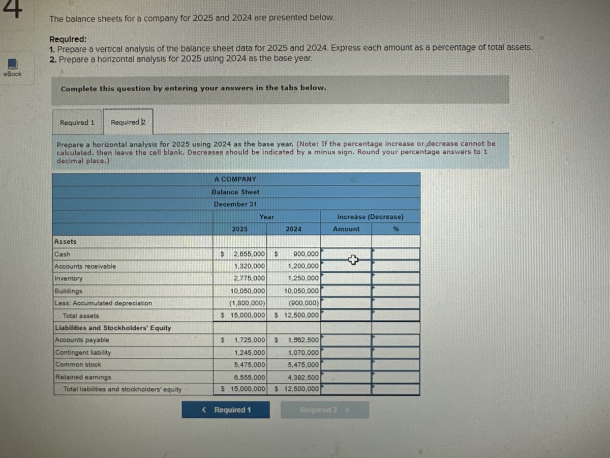 4
eBook
The balance sheets for a company for 2025 and 2024 are presented below.
Required:
1. Prepare a vertical analysis of the balance sheet data for 2025 and 2024. Express each amount as a percentage of total assets.
2. Prepare a horizontal analysis for 2025 using 2024 as the base year.
Complete this question by entering your answers in the tabs below.
Required 1 Required 2
Prepare a horizontal analysis for 2025 using 2024 as the base year. (Note: If the percentage increase or decrease cannot be
calculated, then leave the cell blank. Decreases should be indicated by a minus sign. Round your percentage answers to 1
decimal place.)
Assets
Cash
Accounts receivable
Inventory
Buildings
Less: Accumulated depreciation
Total assets
Liabilities and Stockholders' Equity
Accounts payable
Contingent liability
Common stock
Retained earnings
Total liabilities and stockholders' equity
A COMPANY
Balance Sheet
December 31
2025
$
Year
2,655,000 $
1,320,000
2.775.000
10.050.000
10.050.000
(1,800,000)
(900,000)
$ 15,000.000 $ 12,500,000
2024
< Required 1
900,000
1,200,000
1,250,000
$ 1.725,000 $ 1.562,500
1.245,000
1,070.000
5,475,000
5,475,000
6,555,000
4.392.500
$ 15,000,000 $ 12,500,000
Increase (Decrease)
Amount
%
+
Required 2 >