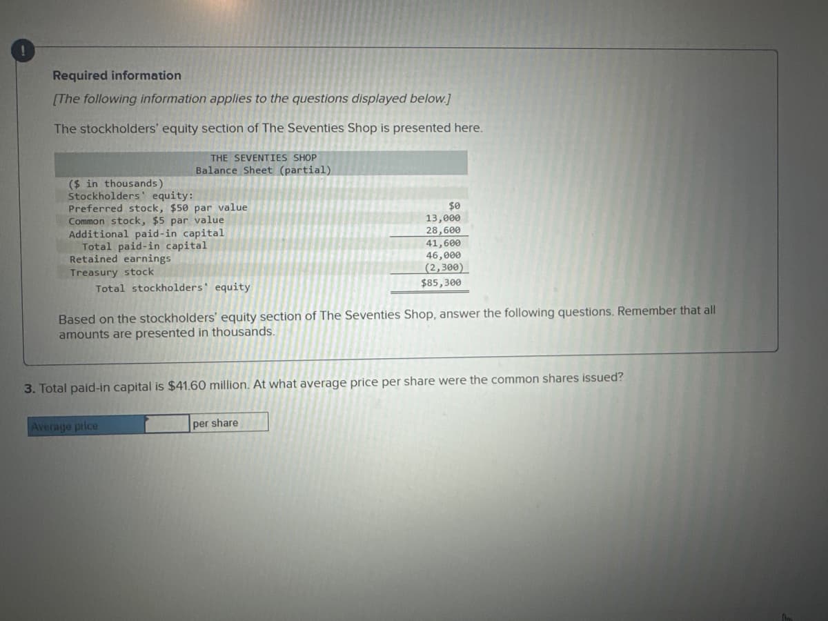 ---

## Required Information

**[The following information applies to the questions displayed below.]**

The stockholders’ equity section of The Seventies Shop is presented here:

**THE SEVENTIES SHOP**  
**Balance Sheet (partial)**  
*(in thousands)*

| Stockholders' Equity        | Amount ($)  |
|-----------------------------|-------------|
| Preferred stock, $50 par value  | $0           |
| Common stock, $5 par value      | $13,000      |
| Additional paid-in capital      | $28,600      |
| **Total paid-in capital**       | **$41,600**  |
| Retained earnings               | $46,000      |
| Treasury stock                  | ($2,300)     |
| **Total stockholders’ equity**  | **$85,300**  |

Based on the stockholders’ equity section of The Seventies Shop, answer the following questions. Remember that all amounts are presented in thousands.

**3. Total paid-in capital is $41.60 million. At what average price per share were the common shares issued?**

---

### The provided balance sheet information includes:

1. Preferred Stock: $0
2. Common Stock at $5 Par Value: $13,000
3. Additional Paid-in Capital: $28,600
4. Total Paid-in Capital: $41,600
5. Retained Earnings: $46,000
6. Treasury Stock: ($2,300)
7. Total Stockholders’ Equity: $85,300

In order to determine the average price per share at which the common shares were issued, you will need to solve using the provided amounts.

---