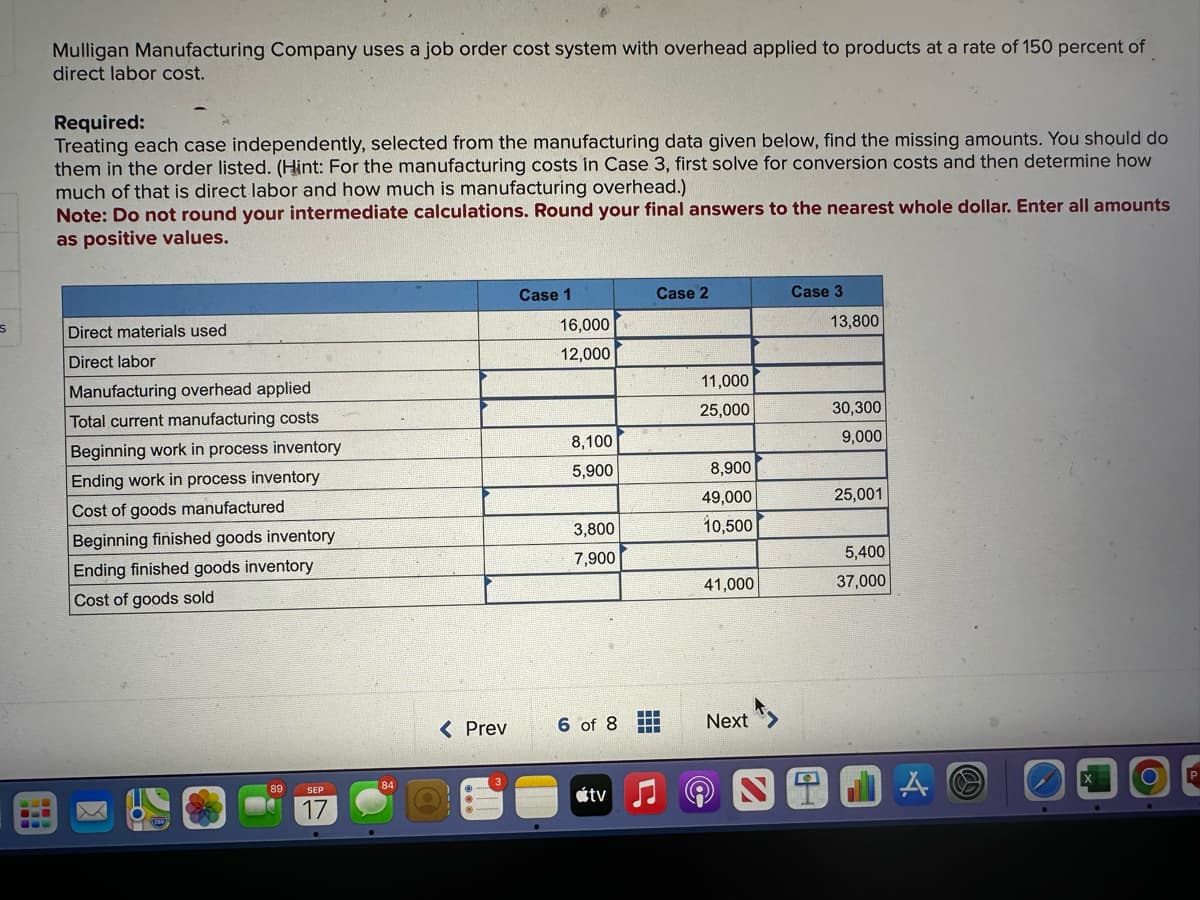 s
===
Mulligan Manufacturing Company uses a job order cost system with overhead applied to products at a rate of 150 percent of
direct labor cost.
Required:
Treating each case independently, selected from the manufacturing data given below, find the missing amounts. You should do
them in the order listed. (Hint: For the manufacturing costs in Case 3, first solve for conversion costs and then determine how
much of that is direct labor and how much is manufacturing overhead.)
Note: Do not round your intermediate calculations. Round your final answers to the nearest whole dollar. Enter all amounts
as positive values.
Direct materials used
Direct labor
Manufacturing overhead applied
Total current manufacturing costs
Beginning work in process inventory
Ending work in process inventory
Cost of goods manufactured
Beginning finished goods inventory
Ending finished goods inventory
Cost of goods sold
89
SEP
17
84
< Prev
Case 1
16,000
12,000
8,100
5,900
3,800
7,900
6 of 8
tv
Case 2
‒‒‒
‒‒‒
▬▬▬
11,000
25,000
8,900
49,000
10,500
41,000
Next
Case 3
13,800
30,300
9,000
25,001
5,400
37,000
JA
O