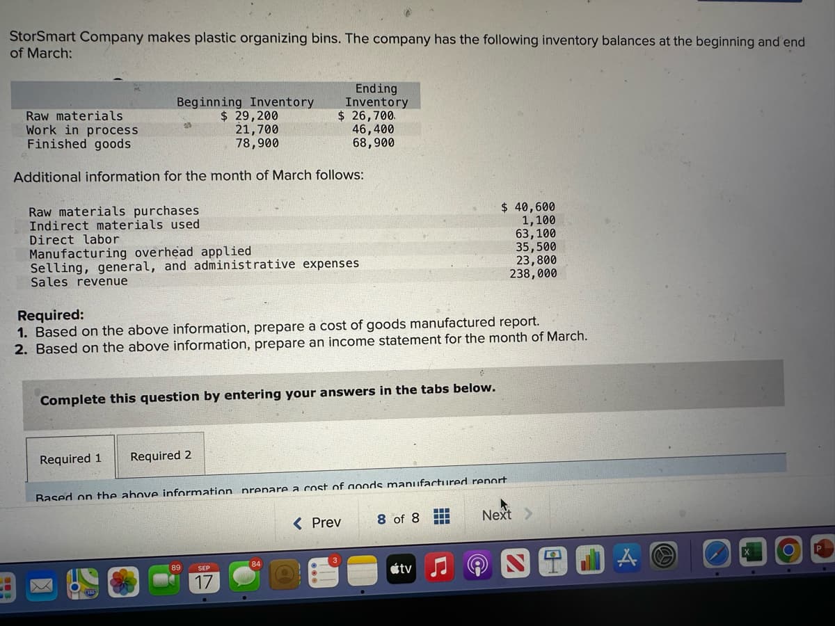 StorSmart Company makes plastic organizing bins. The company has the following inventory balances at the beginning and end
of March:
Beginning Inventory
$ 29,200
Raw materials
Work in process
Finished goods
21,700
78,900
Additional information for the month of March follows:
A
Raw materials purchases
Indirect materials used
Direct labor
Manufacturing overhead applied
Selling, general, and administrative expenses
Sales revenue
Ending
Inventory
$ 26,700.
46,400
68,900
Required 1
Required:
1. Based on the above information, prepare a cost of goods manufactured report.
2. Based on the above information, prepare an income statement for the month of March.
Complete this question by entering your answers in the tabs below.
Required 2
89 SEP
Rased on the above information nrenare a cost of goods manufactured report
< Prev
8 of 8
$ 40,600
1,100
63,100
35,500
23,800
238,000
tv
‒‒‒
‒‒‒
‒‒‒
Next >
A O
O