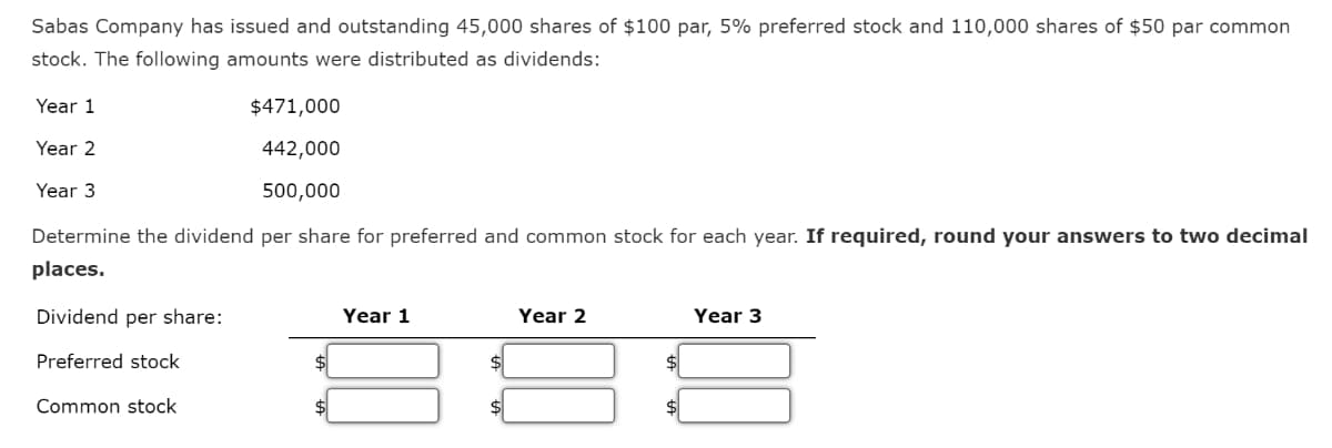 Sabas Company has issued and outstanding 45,000 shares of $100 par, 5% preferred stock and 110,000 shares of $50 par common
stock. The following amounts were distributed as dividends:
Year 1
Year 2
Year 3
$471,000
442,000
500,000
Determine the dividend per share for preferred and common stock for each year. If required, round your answers to two decimal
places.
Dividend per share:
Preferred stock
Common stock
Year 1
Year 2
Year 3