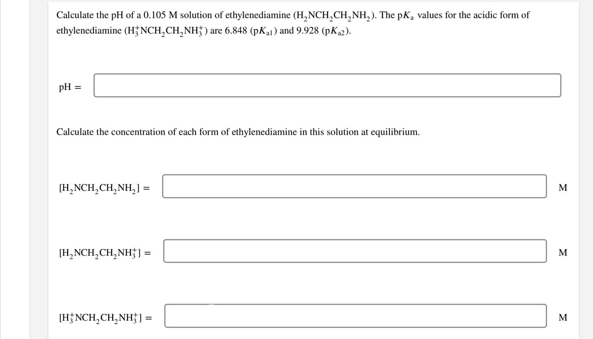 Calculate the pH of a 0.105 M solution of ethylenediamine (H,NCH,CH,NH,). The pKa values for the acidic form of
ethylenediamine (H NCH,CH,NH}) are 6.848 (pKa1) and 9.928 (pK2).
pH =
Calculate the concentration of each form of ethylenediamine in this solution at equilibrium.
[H,NCH,CH,NH,] =
M
[H,NCH,CH,NH] =
М
[H;NCH,CH,NH†]
=
