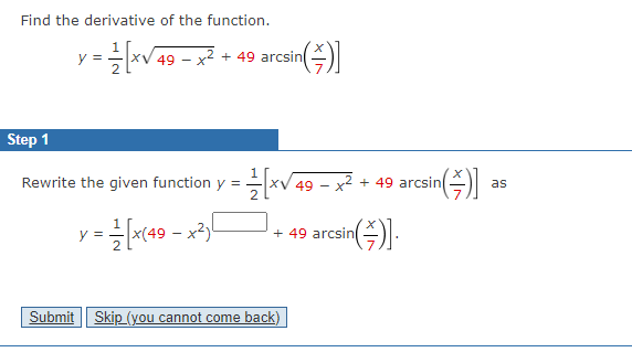Find the derivative of the function.
y
· ==—=[x√ 49 − x² + 49 arcsin(
-
Step 1
Rewrite the given function y = ==
= 1 / [x(49 - x²)
in(\)]
XV 49 – x2 + 49 arcsin
Submit Skip (you cannot come back)
+ 49 arcsin
sin()].
rcsin()] as