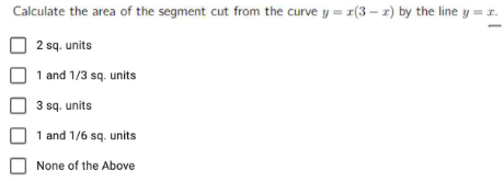 Calculate the area of the segment cut from the curve y = x(3-z) by the line y = x.
2 sq. units
1 and 1/3 sq. units
3 sq. units
1 and 1/6 sq. units
None of the Above