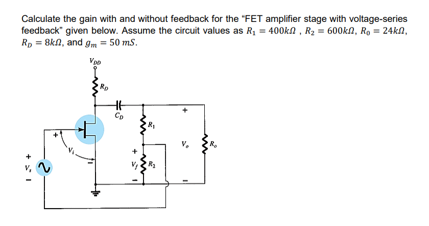 Calculate the gain with and without feedback for the “FET amplifier stage with voltage-series
feedback" given below. Assume the circuit values as R1 = 400kN , R2 = 600kN, Ro = 24kN,
Rp = 8kN, and g,m = 50 mS.
VDD
Rp
CD
R1
V.
R.
R2
+
+ * I
