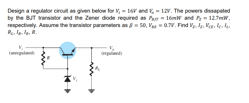 Design a regulator circuit as given below for V; = 16 and V, = 12V. The powers dissapated
by the BJT transistor and the Zener diode required as PejT = 16mW and Pz = 12.7mW,
respectively. Assume the transistor parameters as ß = 50, VBe = 0.7V. Find Vz, Iz, Vce , !c, IL,
R1, IB, IR, R.
%3D
V;
(unregulated)
V.
(regulated)
R
RL
