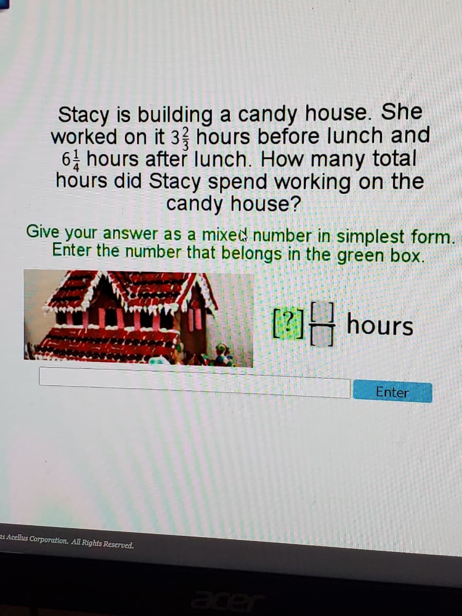 Stacy is building a candy house. She
worked on it 33 hours before lunch and
64 hours after lunch. How many total
hours did Stacy spend working on the
candy house?
Give your answer as a mixed number in simplest form.
Enter the number that belongs in the green box.
[?] hours
Enter
21 Acellus Corporation. All Rights Reserved.
acer
