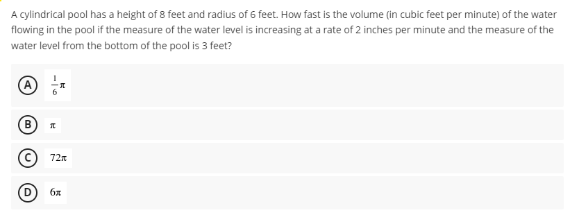 A cylindrical pool has a height of 8 feet and radius of 6 feet. How fast is the volume (in cubic feet per minute) of the water
flowing in the pool if the measure of the water level is increasing at a rate of 2 inches per minute and the measure of the
water level from the bottom of the pool is 3 feet?
(A
B
В
72n
D
бл
