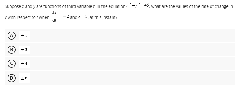 Suppose x and y are functions of third variable t. In the equation x2+y²=45, what are the values of the rate of change in
dr
y with respect to t when
- 2 and x=3, at this instant?
dt
±1
B
+4
+6
