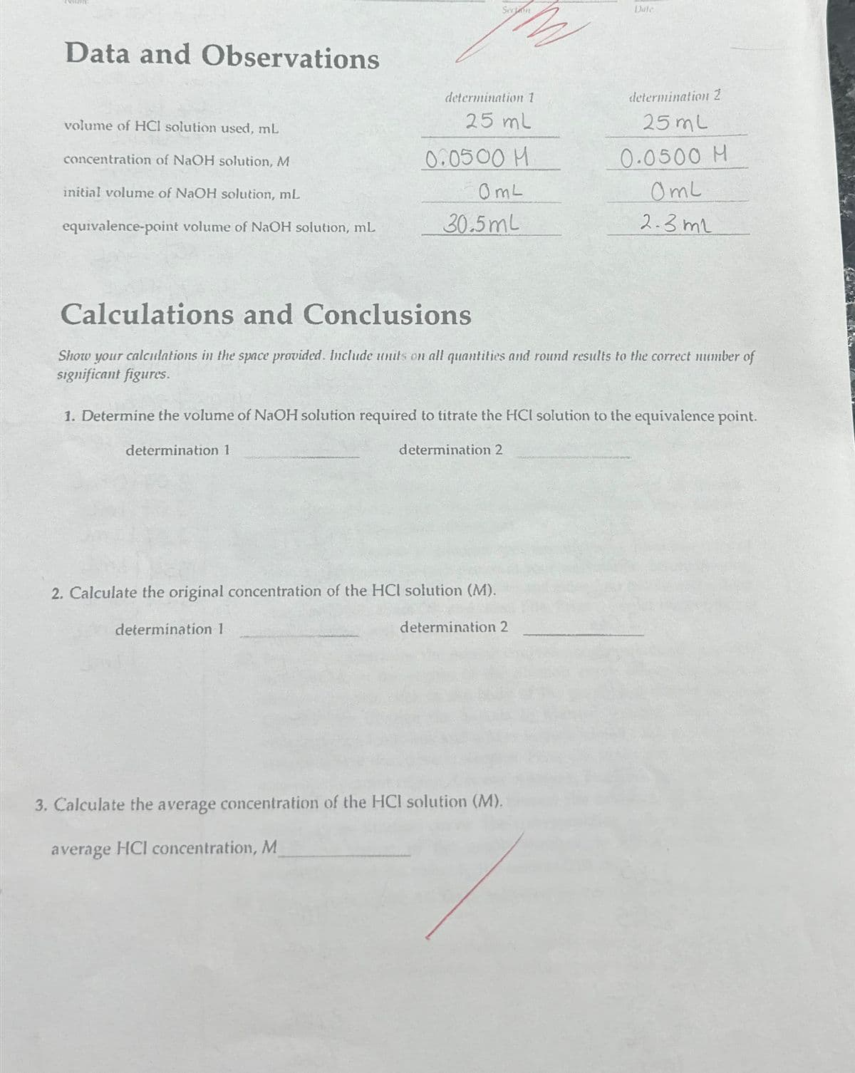 Data and Observations
Section
Date
volume of HCI solution used, mL
concentration of NaOH solution, M
initial volume of NaOH solution, mL
determination 1
25 ml
determination 2
25 mL
0.0500 M
0.0500 M
0mL
Oml
equivalence-point volume of NaOH solution, mL
30.5mL
2.3ml
Calculations and Conclusions
Show your calculations in the space provided. Include units on all quantities and round results to the correct number of
significant figures.
1. Determine the volume of NaOH solution required to titrate the HCI solution to the equivalence point.
determination 1
determination 2
2. Calculate the original concentration of the HCI solution (M).
determination 1
determination 2
3. Calculate the average concentration of the HCI solution (M).
average HCl concentration, M