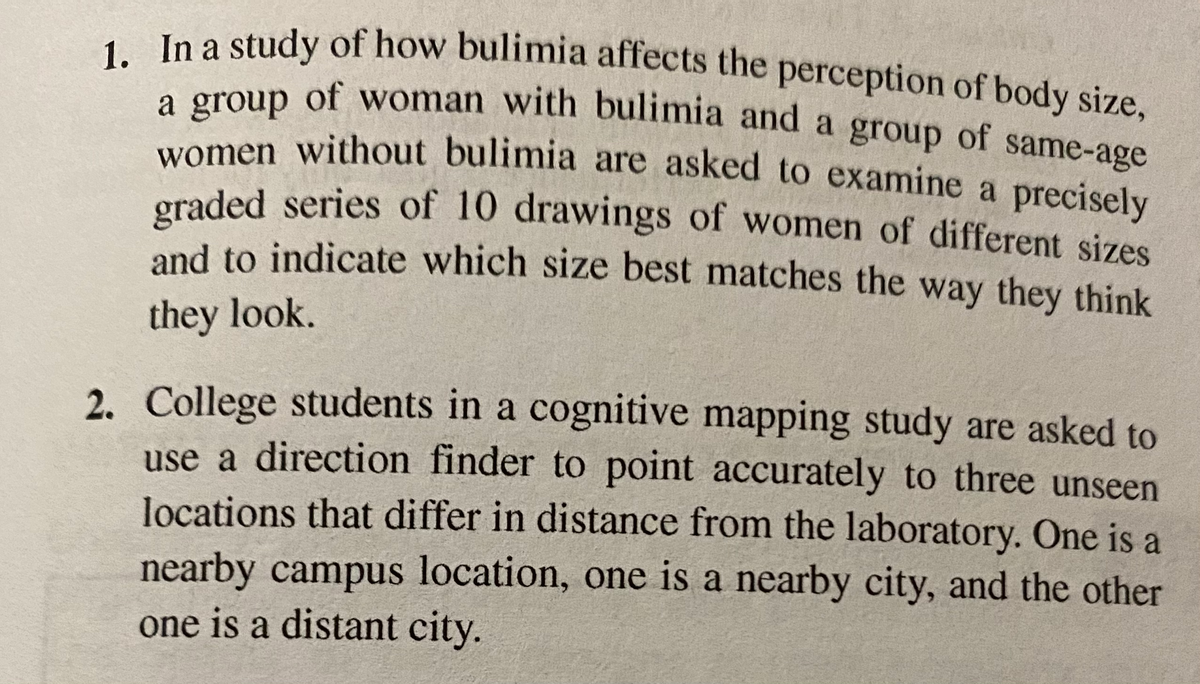 women without bulimia are asked to examine a precisely
1. In a study of how bulimia affects the perception of body size,
a group of woman with bulimia and a group of same-age
e group of woman with bulimia and a group of same-age
women without bulimia are asked to examine a precisely
oraded series of 10 drawings of women of different sizes
and to indicate which size best matches the way they think
they look.
2. College students in a cognitive mapping study are asked to
use a direction finder to point accurately to three unseen
locations that differ in distance from the laboratory. One is a
nearby campus location, one is a nearby city, and the other
one is a distant city.
