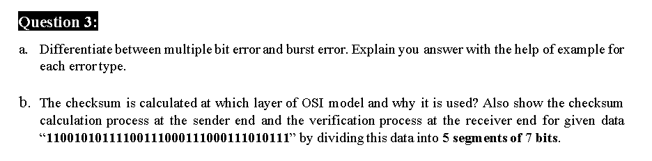 Question 3:
a. Differentiate between multiple bit error and burst error. Explain you answer with the help of example for
each error type.
b. The checksum is calculated at which layer of OSI model and why it is used? Also show the checksum
calculation process at the sender end and the verification process at the receiver end for given data
"11001010111100111000111000111010111" by dividing this data into 5 segments of 7 bits.
