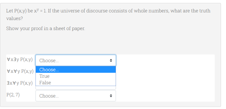 Let P(x,y) be xY = 1. If the universe of discourse consists of whole numbers, what are the truth
values?
Show your proof in a sheet of paper.
Vx3y P(x,y) Choose.
VVy P(x,y) Choose..
True
3xVy P(x,y) False
P(2, 7)
Choose...
