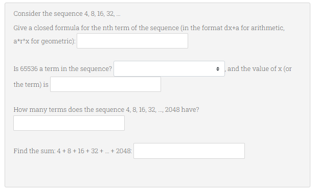 Consider the sequence 4, 8, 16, 32, ...
Give a closed formula for the nth term of the sequence (in the format dx+a for arithmetic,
a*r^x for geometric):
Is 65536 a term in the sequence?
and the value of x (or
the term) is
How many terms does the sequence 4, 8, 16, 32, ..., 2048 have?
Find the sum: 4+8+16+32+...+ 2048: