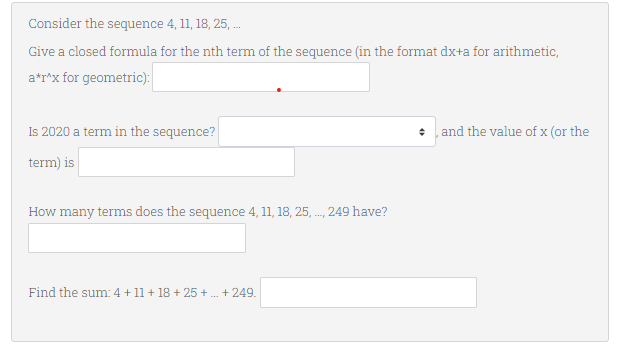 Consider the sequence 4, 11, 18, 25, ...
Give a closed formula for the nth term of the sequence (in the format dx+a for arithmetic,
a*r^x for geometric):
Is 2020 a term in the sequence?
and the value of x (or the
term) is
How many terms does the sequence 4, 11, 18, 25,..., 249 have?
Find the sum: 4 + 11 + 18 + 25 + ... +249.