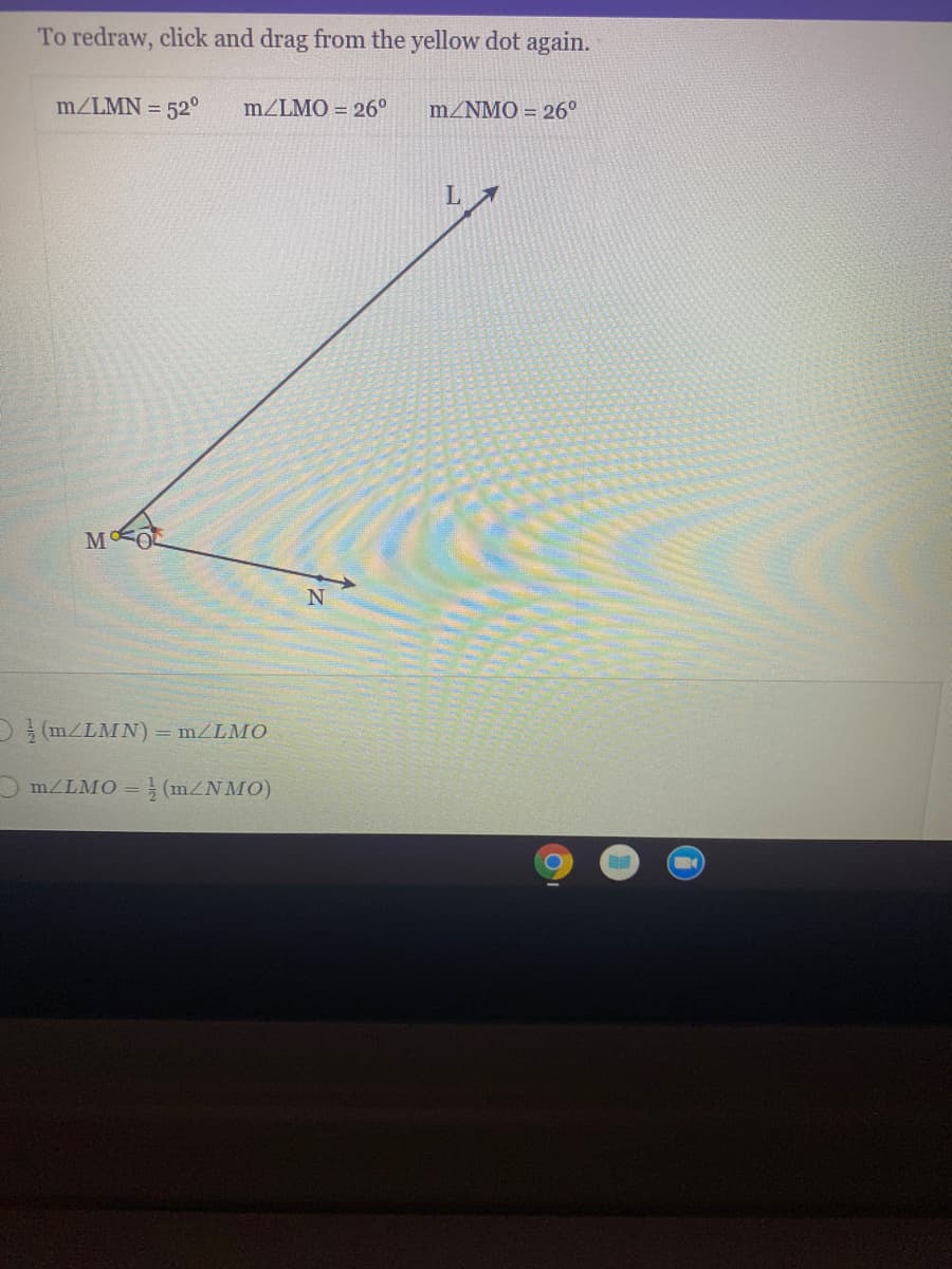 To redraw, click and drag from the yellow dot again.
m/LMN = 52°
m/LMO = 26°
m/NMO = 26°
L.
D(m/LMN) = m/LMO
MZLMO = } (mZNMO)
