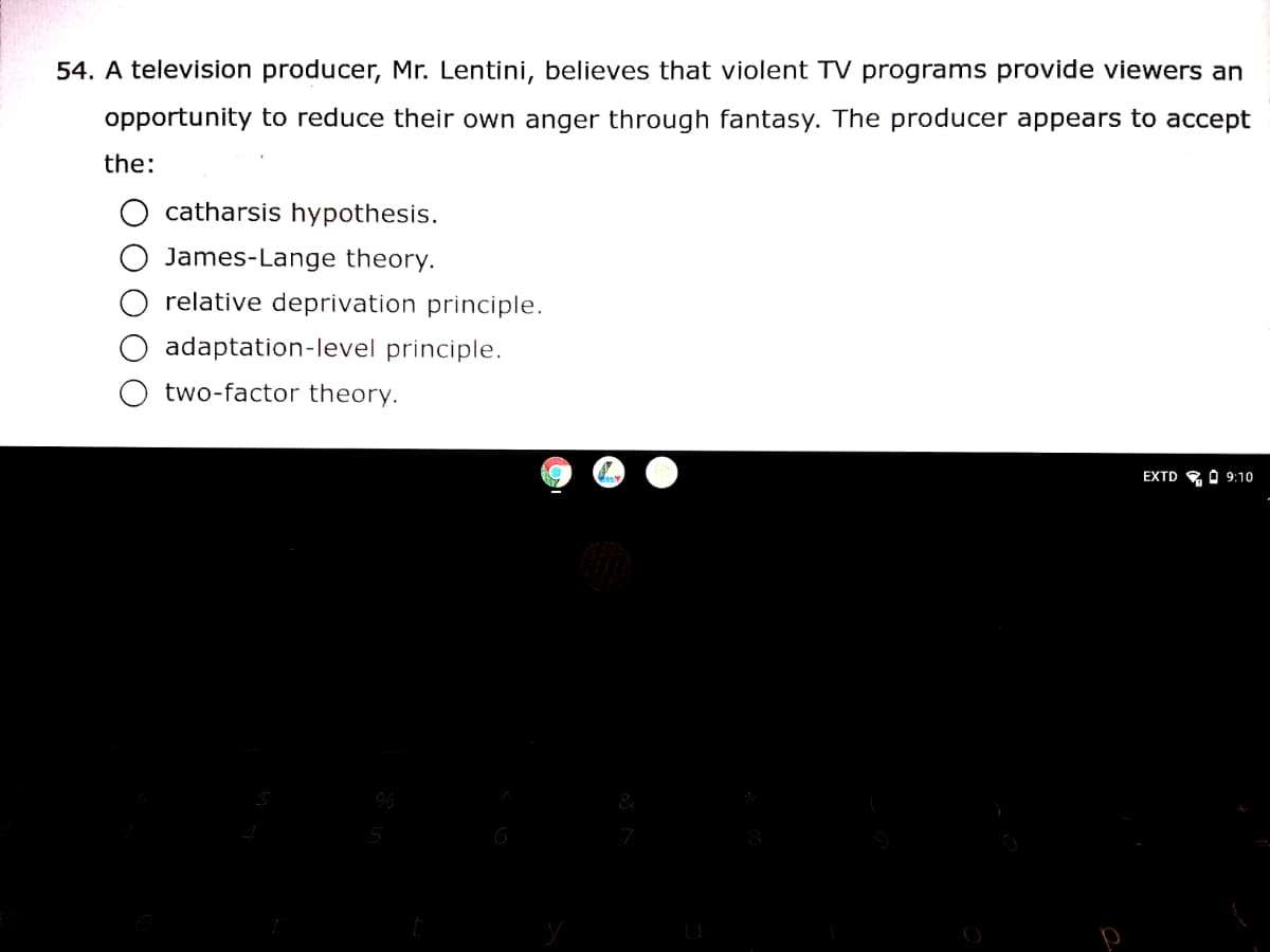 54. A television producer, Mr. Lentini, believes that violent TV programs provide viewers an
opportunity to reduce their own anger through fantasy. The producer appears to accept
the:
catharsis hypothesis.
James-Lange theory.
relative deprivation principle.
adaptation-level principle.
two-factor theory.
EXTD O O 9:10
