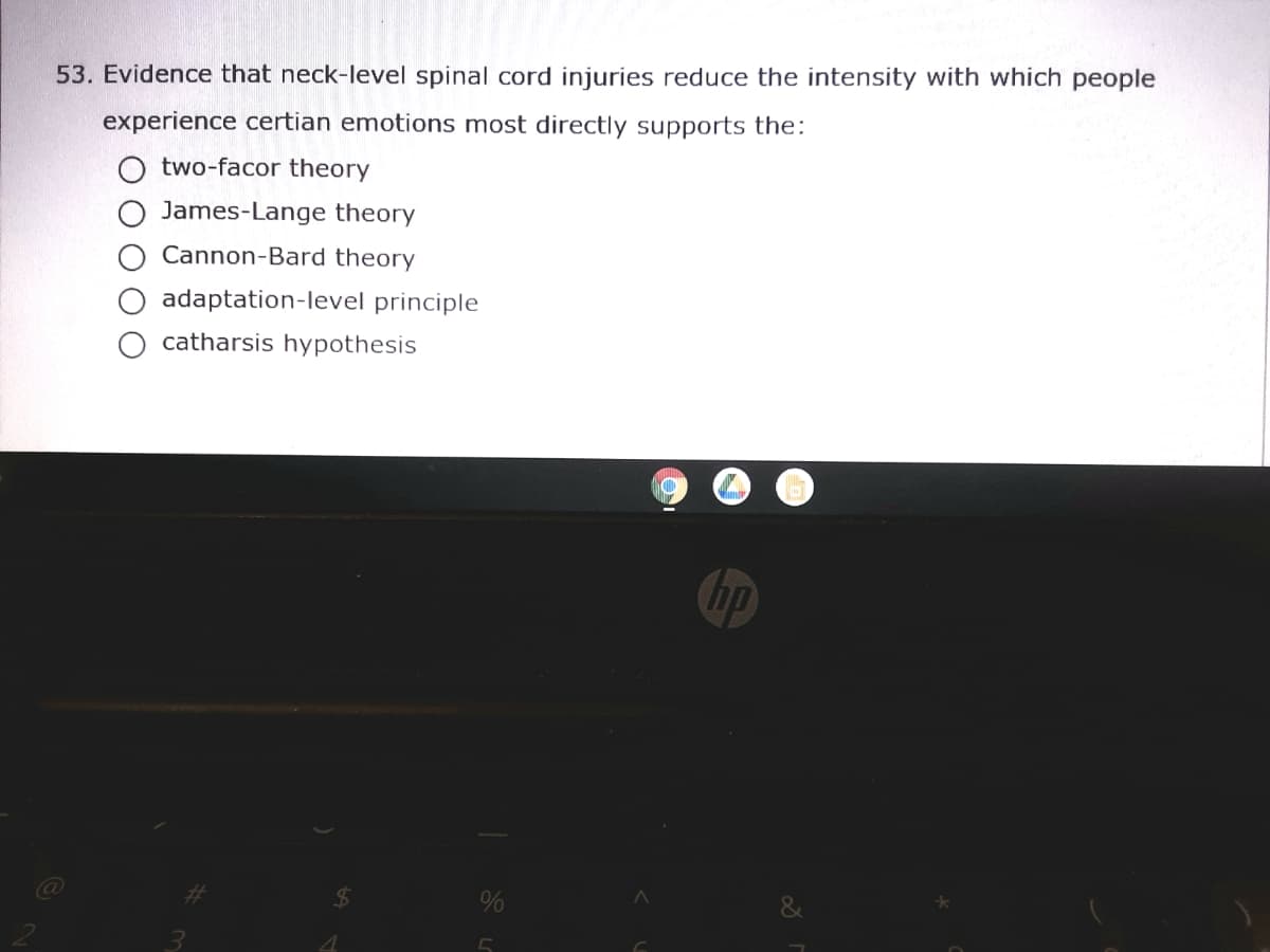 53. Evidence that neck-level spinal cord injuries reduce the intensity with which people
experience certian emotions most directly supports the:
two-facor theory
James-Lange theory
Cannon-Bard theory
adaptation-level principle
O catharsis hypothesis
hp
