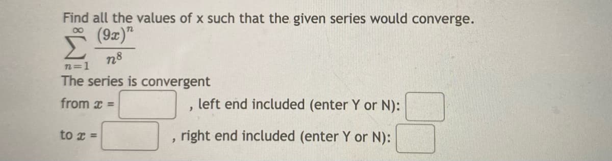 Find all the values of x such that the given series would converge.
(9x)"
00
n8
n=1
The series is convergent
from x =
left end included (enter Y or N):
to x =
right end included (enter Y or N):
