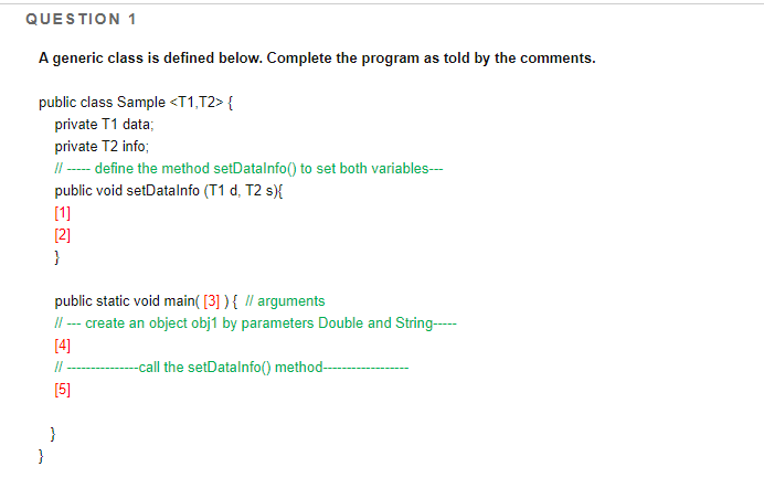 QUESTION 1
A generic class is defined below. Complete the program as told by the comments.
public class Sample <T1,T2> {
private T1 data;
private T2 info;
I|-- define the method setDatalnfo() to set both variables--
public void setDatalnfo (T1 d, T2 s){
[1]
[2]
}
public static void main( [3] ) { // arguments
II --- create an object obj1 by parameters Double and String--
[4]
--call the setDatalnfo() method--
[5]
}
