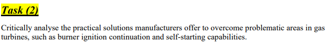 Task (2)
Critically analyse the practical solutions manufacturers offer to overcome problematic areas in gas
turbines, such as burner ignition continuation and self-starting capabilities.