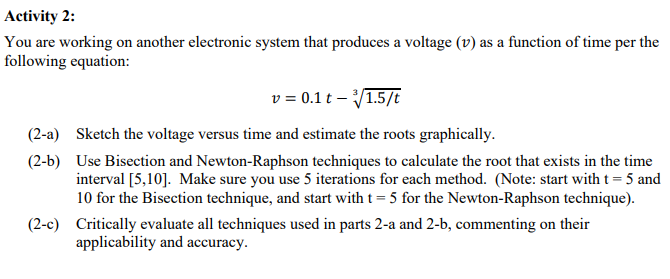 Activity 2:
You are working on another electronic system that produces a voltage (v) as a function of time per the
following equation:
v = 0.1 t - √/1.5/t
(2-a) Sketch the voltage versus time and estimate the roots graphically.
(2-b)
Use Bisection and Newton-Raphson techniques to calculate the root that exists in the time
interval [5,10]. Make sure you use 5 iterations for each method. (Note: start with t = 5 and
10 for the Bisection technique, and start with t = 5 for the Newton-Raphson technique).
(2-c) Critically evaluate all techniques used in parts 2-a and 2-b, commenting on their
applicability and accuracy.