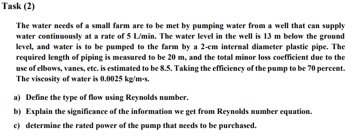 Task (2)
The water needs of a small farm are to be met by pumping water from a well that can supply
water continuously at a rate of 5 L/min. The water level in the well is 13 m below the ground
level, and water is to be pumped to the farm by a 2-cm internal diameter plastic pipe. The
required length of piping is measured to be 20 m, and the total minor loss coefficient due to the
use of elbows, vanes, etc. is estimated to be 8.5. Taking the efficiency of the pump to be 70 percent.
The viscosity of water is 0.0025 kg/m.s.
a) Define the type of flow using Reynolds number.
b) Explain the significance of the information we get from Reynolds number equation.
c) determine the rated power of the pump that needs to be purchased.