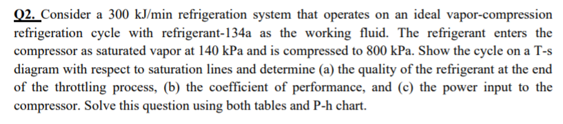 Q2. Consider a 300 kJ/min refrigeration system that operates on an ideal vapor-compression
refrigeration cycle with refrigerant-134a as the working fluid. The refrigerant enters the
compressor as saturated vapor at 140 kPa and is compressed to 800 kPa. Show the cycle on a T-s
diagram with respect to saturation lines and determine (a) the quality of the refrigerant at the end
of the throttling process, (b) the coefficient of performance, and (c) the power input to the
compressor. Solve this question using both tables and P-h chart.
