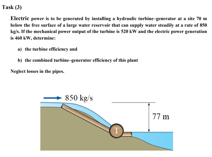 Task (3)
Electric power is to be generated by installing a hydraulic turbine-generator at a site 70 m
below the free surface of a large water reservoir that can supply water steadily at a rate of 850
kg/s. If the mechanical power output of the turbine is 520 kW and the electric power generation
is 460 kW, determine:
a) the turbine efficiency and
b) the combined turbine-generator efficiency of this plant
Neglect losses in the pipes.
850 kg/s
T
77 m