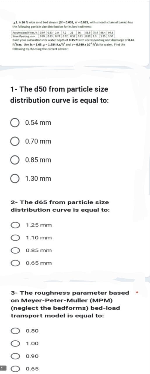 !
4.2. A 16 ft wide sand bed stream (Sf=0.002, n'= 0.015, with smooth channel banks) has
the following particle size distribution for its bed sediment:
Accumulated Finer, % 0.07 0.33 2.0 7.2 21 36 55.5 75.4 88.4 99.3
Sieve Opening, mm 0.05 0.13 0.27 0.32 0.52 0.71 0.89 1.3 1.95 3.50
Build your calculations for water depth of 0.35 ft with corresponding unit discharge of 0.65
ft/sec. Use Ss=2.65, p=1.934 #.s/ft' and v=0.989 x 10 ft/s for water. Find the
following by choosing the correct answer:
1- The d50 from particle size
distribution curve is equal to:
0.54 mm
0.70 mm
0.85 mm
1.30 mm
2- The d65 from particle size
distribution curve is equal to:
1.25 mm
1.10 mm
0.85 mm
0.65 mm
3- The roughness parameter based
on Meyer-Peter-Muller (MPM)
(neglect the bedforms) bed-load
transport model is equal to:
0.80
1.00
0.90
0.65