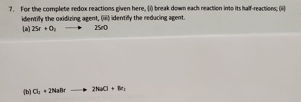 7. For the complete redox reactions given here, (i) break down each reaction into its half-reactions; (ii)
identify the oxidizing agent, (iii) identify the reducing agent.
(a) 2Sr + O2
2Sro
(b) Cl2 + 2NABR
2NaCl + Br2
