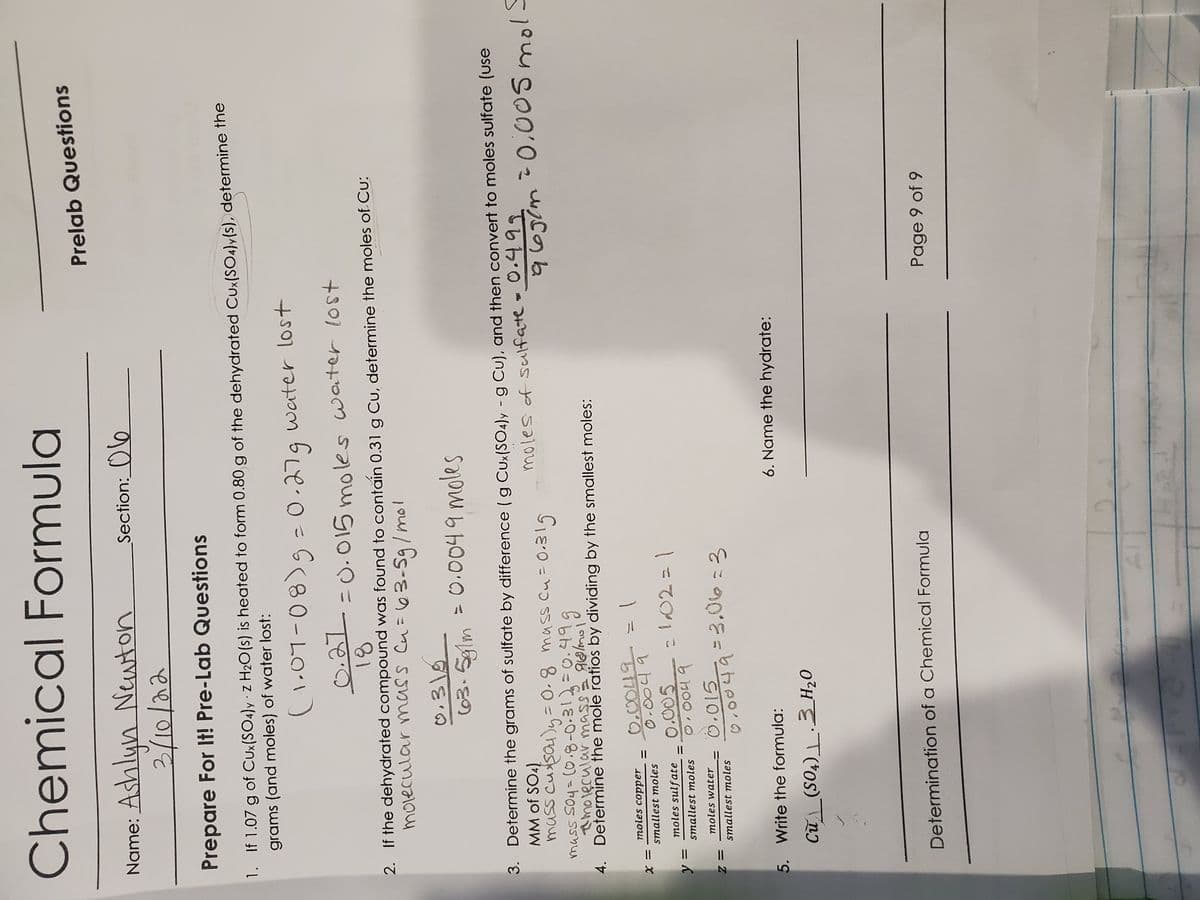 Chemical Formula
Prelab Questions
Name: Ashlyn Newton
Section:_Oo
Prepare For It! Pre-Lab Questions
1. If 1.07 g of CUx(SO4)y z H2O(s) is heated to form 0.80 g of the dehydrated Cux(SO4)y(s), determine the
grams (and moles) of water lost:
water lost
|
= U.015 moles water lost
2. If the dehydrated compound was found to contăain 0.31 g Cu, determine the moles of Cu:
morecular mass Cu= 63-59/mol
18
318
= 0.0049 moles
(63.5glm
3. Determine the grams of sulfate by difference (g Cux(SO4)y - g Cu), and then convert to moles sulfate (use
MM of SO4)
mass cusau)y=0-8 mass Cu=0.319
mass So4=(0.8-0-31=0.49g
moles of sulfate - 0.499
a s galmo
ここの
molęcular mass
4. Determine the mole ratios by dividing by the smallest moles:
moles copper
019
0.005
= X
smallest moles
moles sulfate
|=てO」こ
II
smallest moles
moles water
= Z
smallest moles
こ
5. Write the formula:
6. Name the hydrate:
Determination of a Chemical Formula
Page 9 of 9
