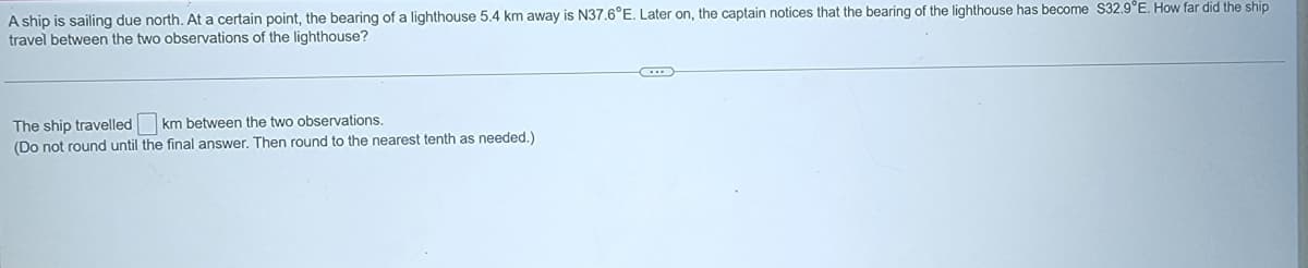 A ship is sailing due north. At a certain point, the bearing of a lighthouse 5.4 km away is N37.6°E. Later on, the captain notices that the bearing of the lighthouse has become S32.9°E. How far did the ship
travel between the two observations of the lighthouse?
The ship travelled km between the two observations.
(Do not round until the final answer. Then round to the nearest tenth as needed.)
