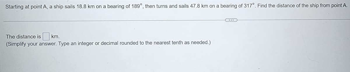 Starting at point A, a ship sails 18.8 km on a bearing of 189°, then turns and sails 47.8 km on a bearing of 317°. Find the distance of the ship from point A.
The distance is km.
(Simplify your answer. Type an integer or decimal rounded to the nearest tenth as needed.)
