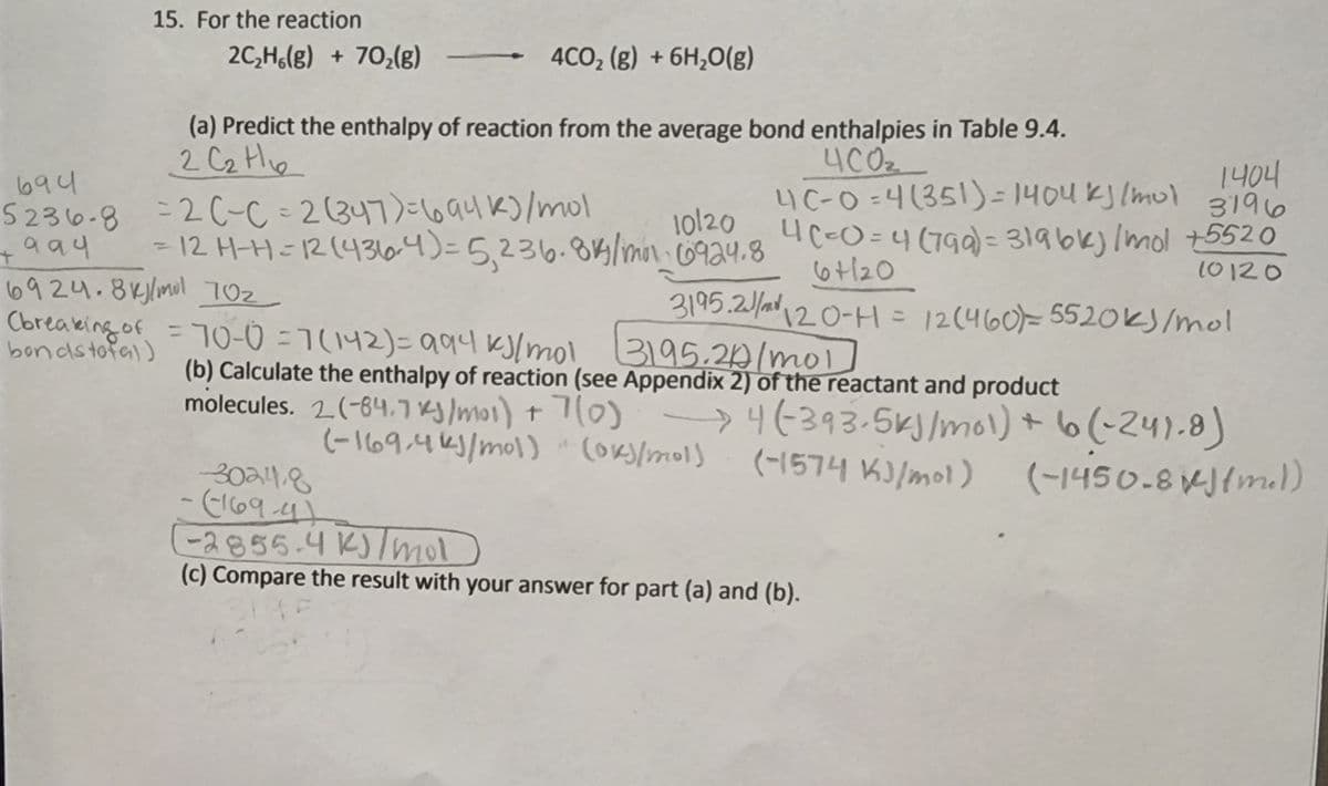 15. For the reaction
2C,H,(g) + 70,(g)
4CO, (g) + 6H,0(g)
(a) Predict the enthalpy of reaction from the average bond enthalpies in Table 9.4.
2 C2 Hie
1404
3196
T0120 a UC-O=4 (799) = 319bk)Imol 5520
40z
4C-0 =4(351)= 1404 kJ (mul
694
%3D
5236-8 =20-C = 2(347)=16auk)/mol
10120
- 12 H-H=12(43lo4)=5,236.84lmon.co924.8
%3D
6t/20
10120
6924.8klmol 70z
Cbreaking of = 70-0 =7(142)= 994 kJ[mol 3195.20/mol)
3195.2/120-H= 12(460)= 5520k)/mol
अ१5.20/wo1
%3D
bondstofa))
(b) Calculate the enthalpy of reaction (see Appendix 2) of the reactant and product
molecules. 2(-64.7 ry lmoi) t 7(0) 4(393-5ky/mol) + 6(-24).8)
(-169:4k)/mol) CoKS/mols
(-1574 K)/mol)
(-1450-8 KJ{mal)
30a48
-(169.4/-
-2856.4 K)lmol)
(c) Compare the result with your answer for part (a) and (b).
