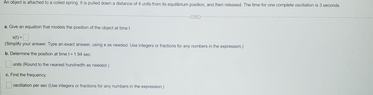 An object is attached to a coiled spring. It is pulled down a distance of 4 units from its equilibrium position, and then released. The time for one complete oscillation is 3 seconds.
a. Give an equation that models the position of the object at time t.
s(t) =
(Simplify your answer. Type an exact answer, using t as needed. Use integers or fractions for any numbers in the expression.)
b. Determine the position at time t = 1.94 sec.
units (Round to the nearest hundredth as needed.)
c. Find the frequency.
oscillation per sec (Use integers or fractions for any numbers in the expression.)
