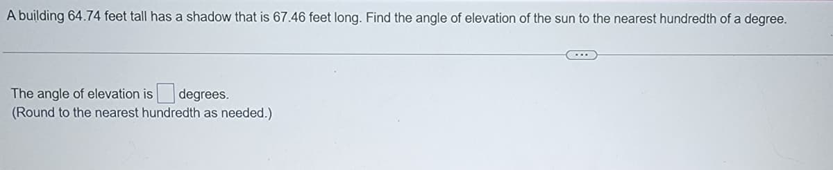 A building 64.74 feet tall has a shadow that is 67.46 feet long. Find the angle of elevation of the sun to the nearest hundredth of a degree.
The angle of elevation is degrees.
(Round to the nearest hundredth as needed.)
